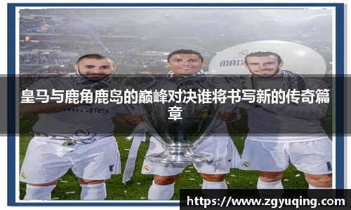 皇马与鹿角鹿岛的巅峰对决谁将书写新的传奇篇章